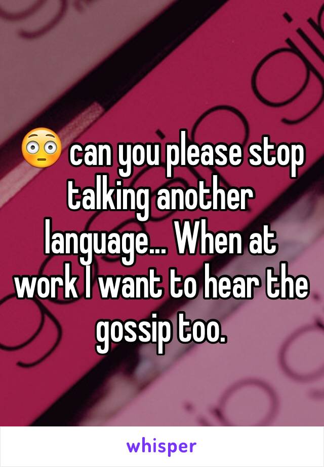 😳 can you please stop talking another language... When at work I want to hear the gossip too.