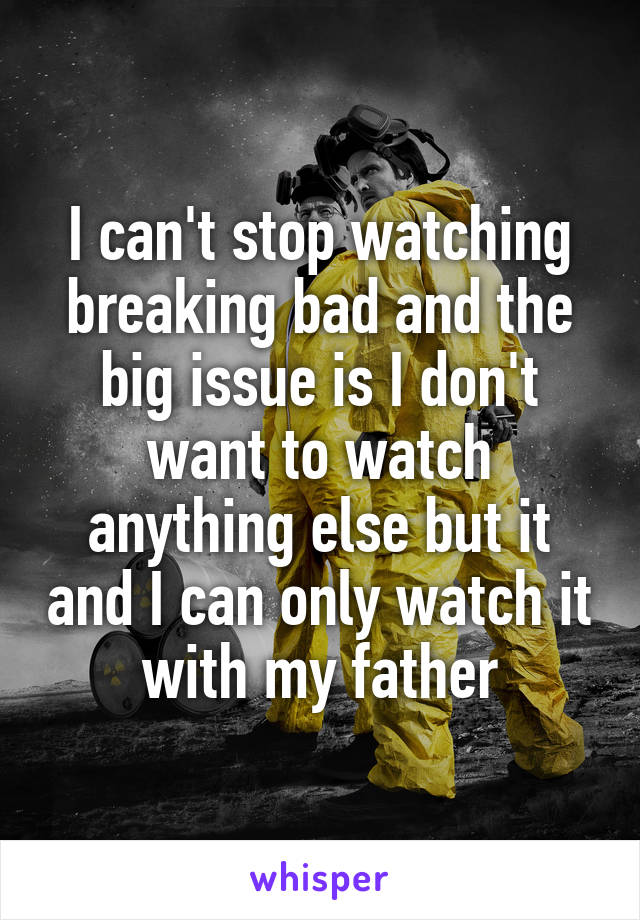 I can't stop watching breaking bad and the big issue is I don't want to watch anything else but it and I can only watch it with my father