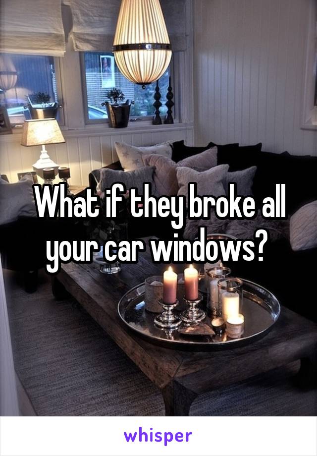 What if they broke all your car windows? 