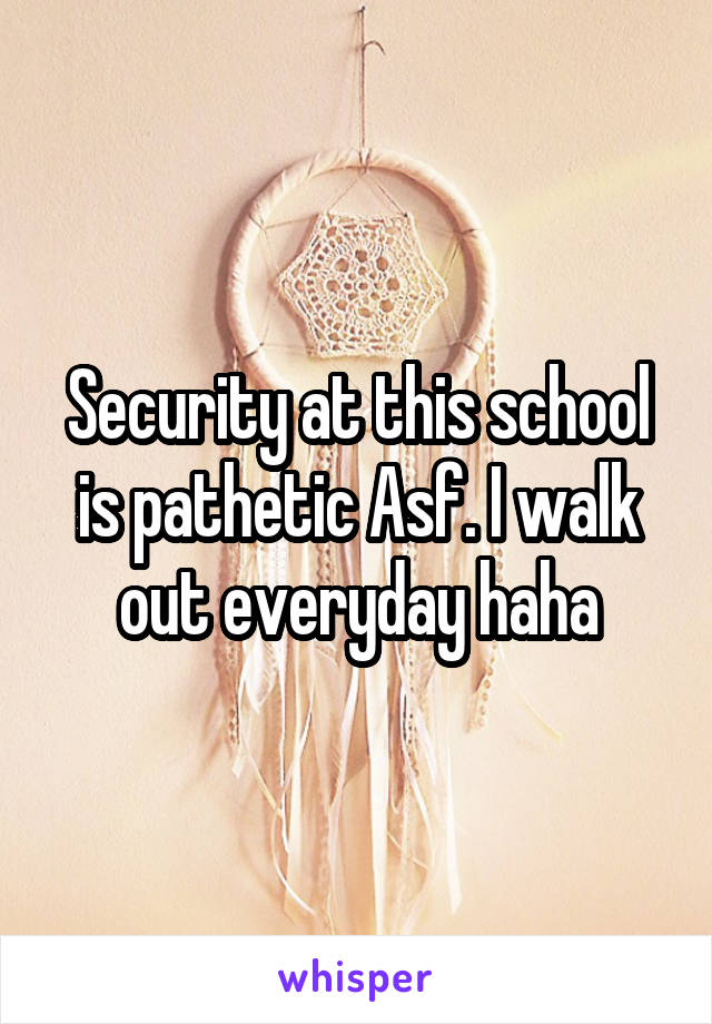 Security at this school is pathetic Asf. I walk out everyday haha