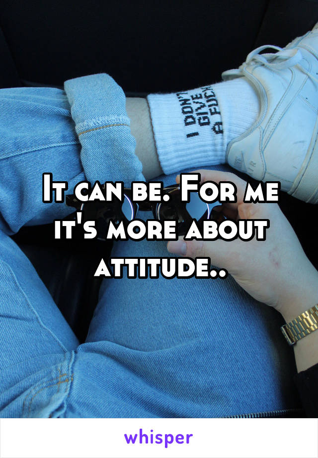 It can be. For me it's more about attitude..