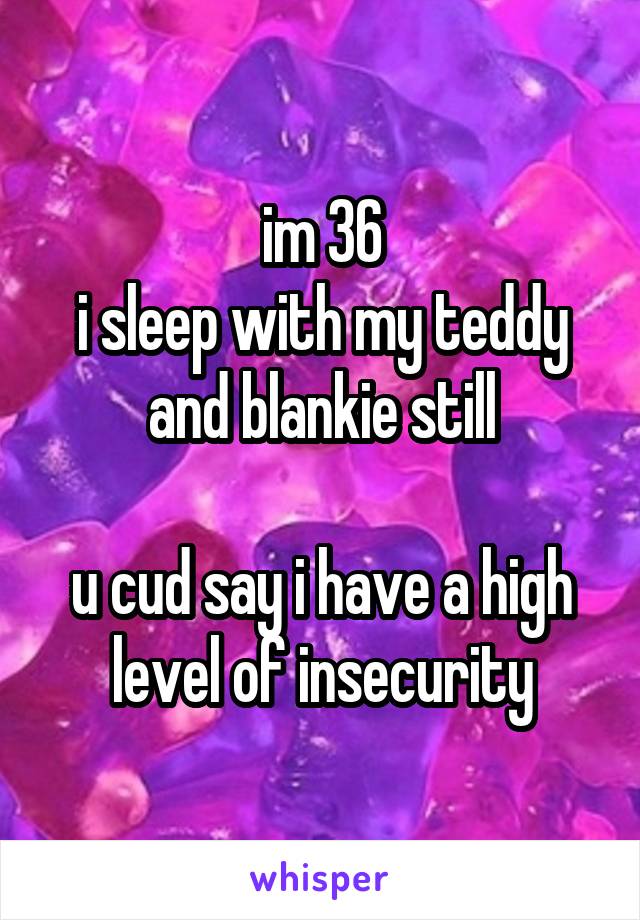 im 36
i sleep with my teddy and blankie still

u cud say i have a high level of insecurity