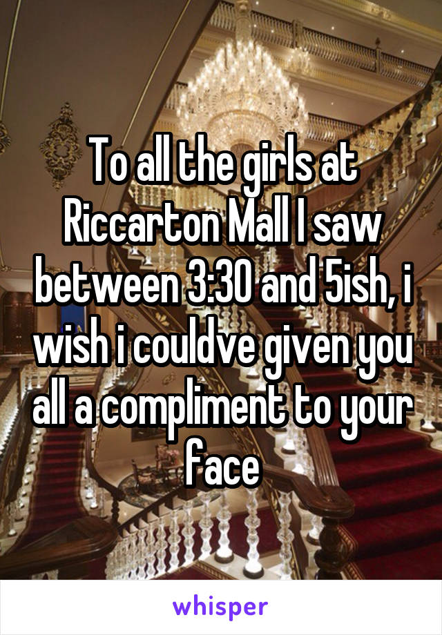 To all the girls at Riccarton Mall I saw between 3:30 and 5ish, i wish i couldve given you all a compliment to your face