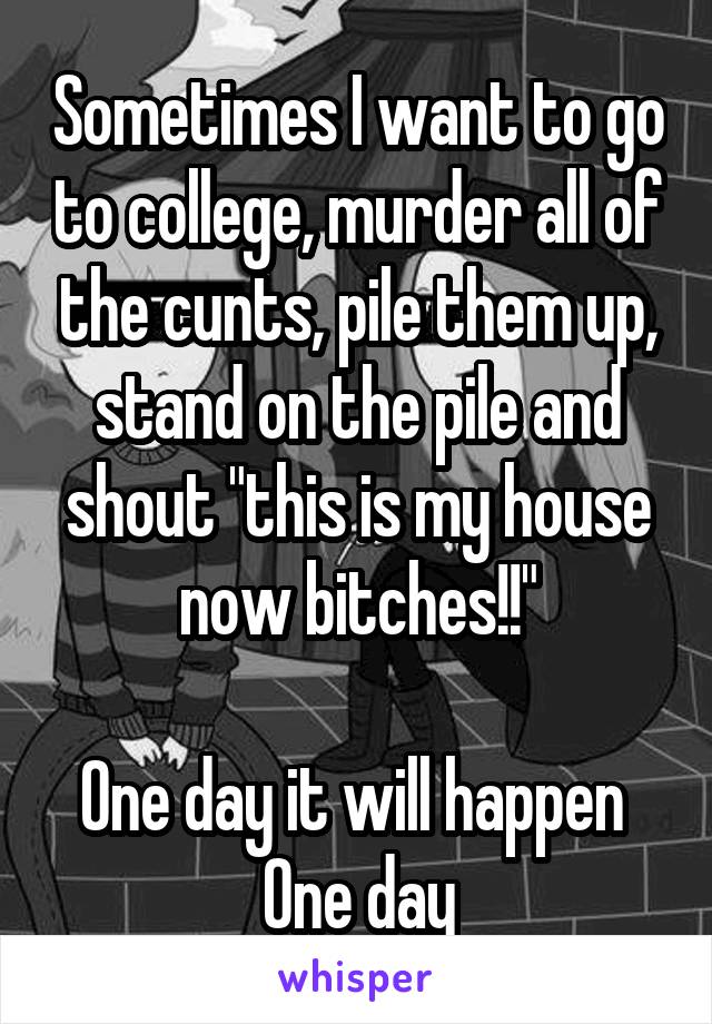 Sometimes I want to go to college, murder all of the cunts, pile them up, stand on the pile and shout "this is my house now bitches!!"

One day it will happen 
One day
