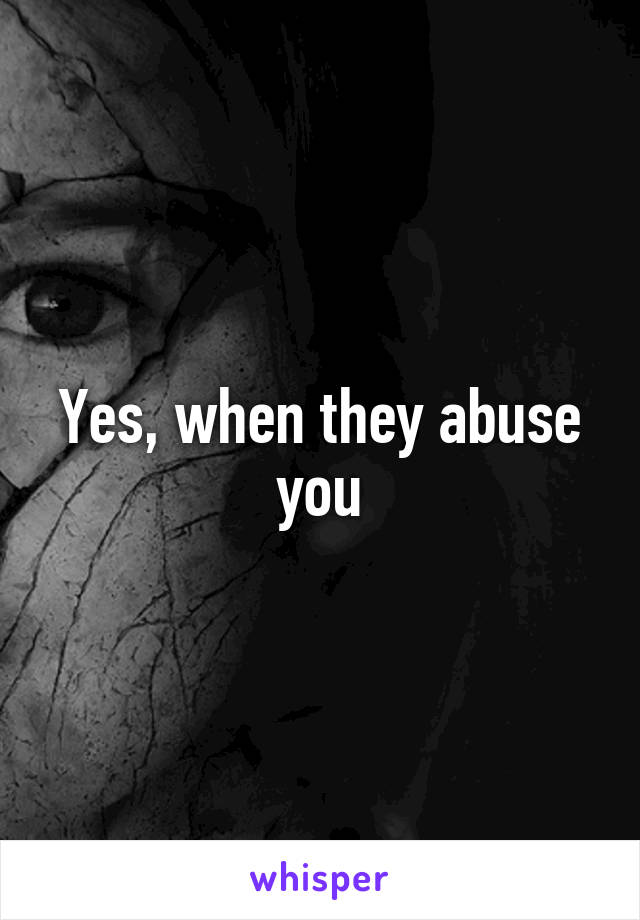 Yes, when they abuse you