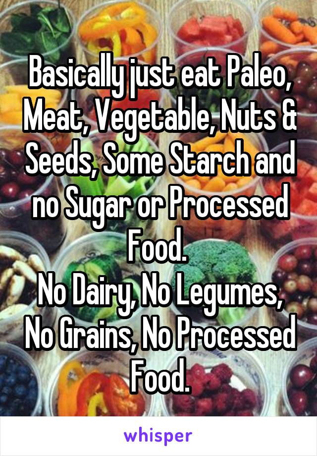 Basically just eat Paleo, Meat, Vegetable, Nuts & Seeds, Some Starch and no Sugar or Processed Food. 
No Dairy, No Legumes, No Grains, No Processed Food.