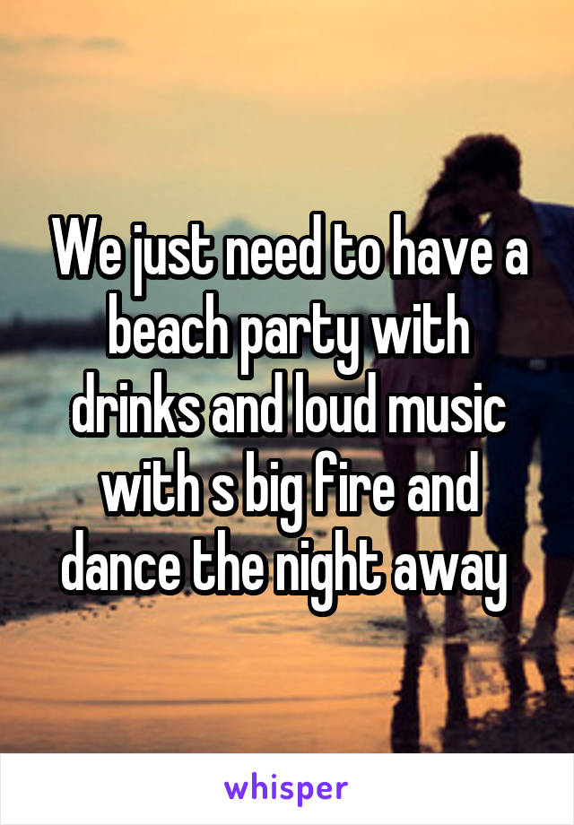 We just need to have a beach party with drinks and loud music with s big fire and dance the night away 