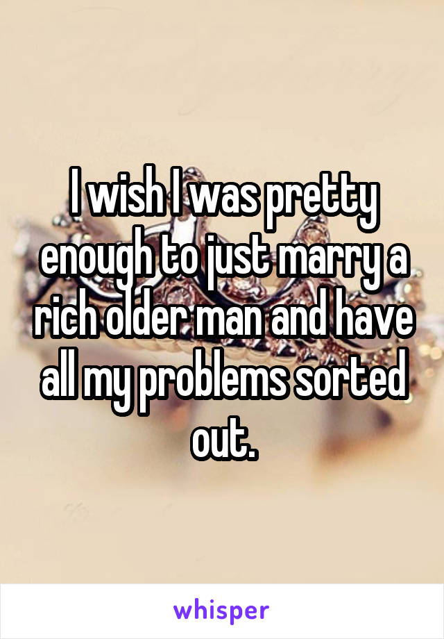 I wish I was pretty enough to just marry a rich older man and have all my problems sorted out.
