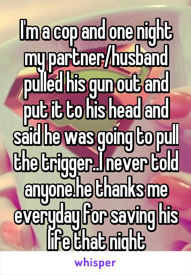 I'm a cop and one night my partner/husband pulled his gun out and put it to his head and said he was going to pull the trigger..I never told anyone.he thanks me everyday for saving his life that night