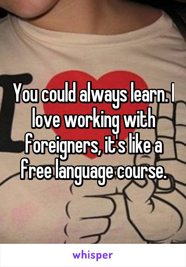 You could always learn. I love working with foreigners, it's like a free language course.