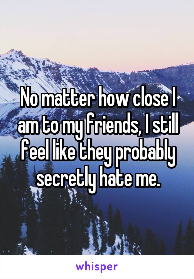No matter how close I am to my friends, I still feel like they probably secretly hate me.