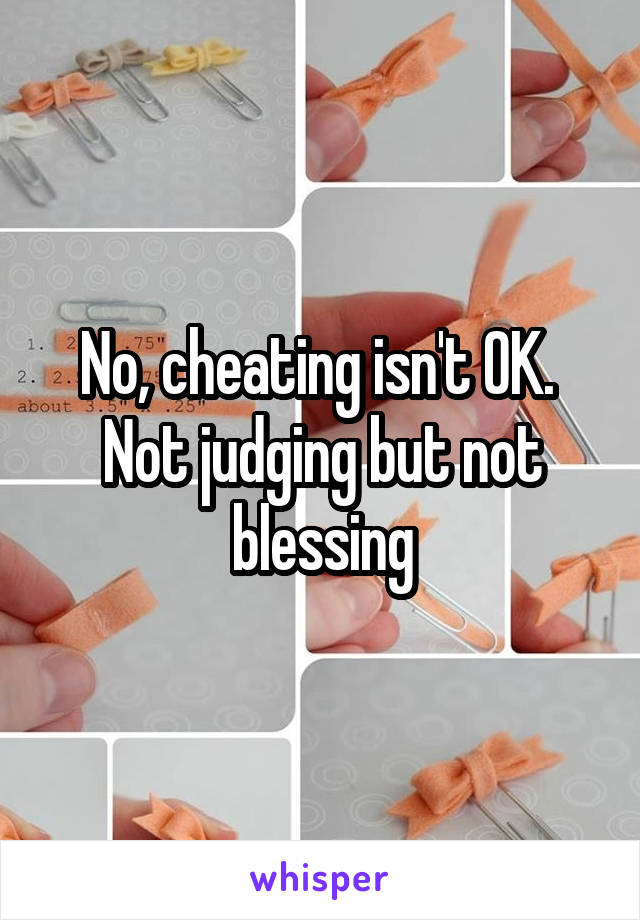 No, cheating isn't OK.  Not judging but not blessing