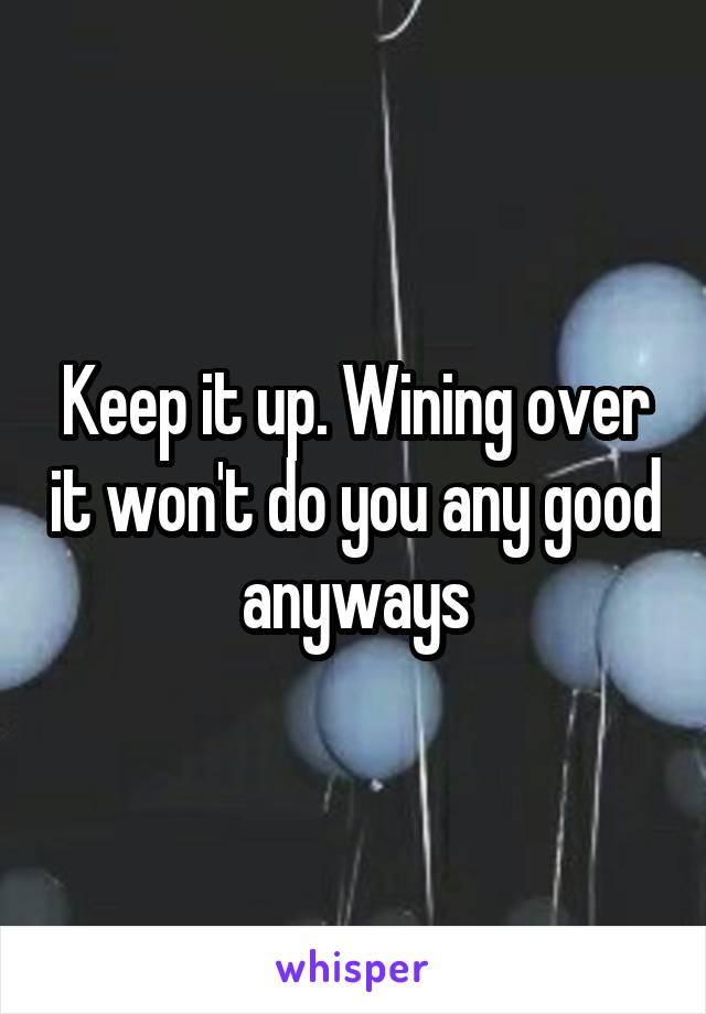 Keep it up. Wining over it won't do you any good anyways