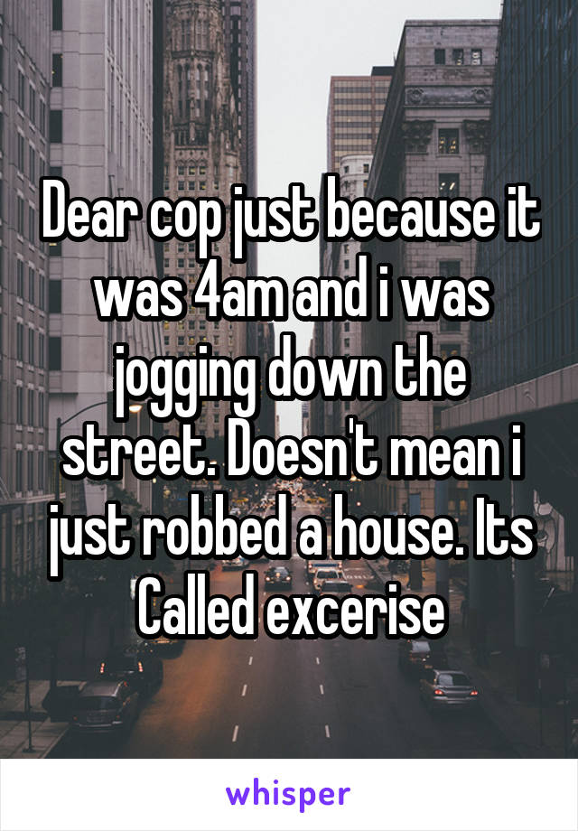 Dear cop just because it was 4am and i was jogging down the street. Doesn't mean i just robbed a house. Its Called excerise