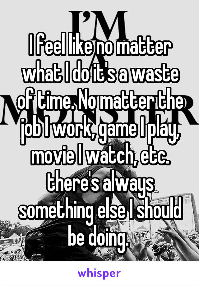I feel like no matter what I do it's a waste of time. No matter the job I work, game I play, movie I watch, etc. there's always something else I should be doing. 