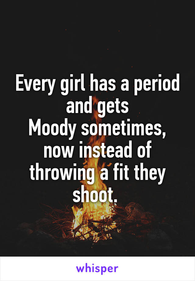 Every girl has a period and gets
Moody sometimes, now instead of throwing a fit they shoot. 