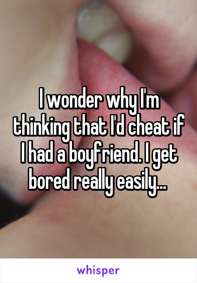 I wonder why I'm thinking that I'd cheat if I had a boyfriend. I get bored really easily... 