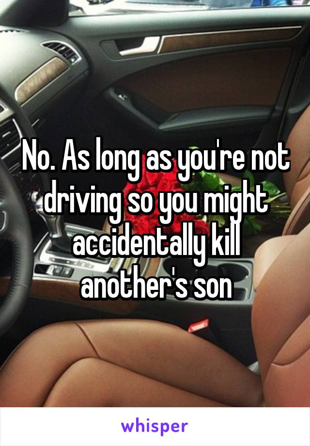 No. As long as you're not driving so you might accidentally kill another's son