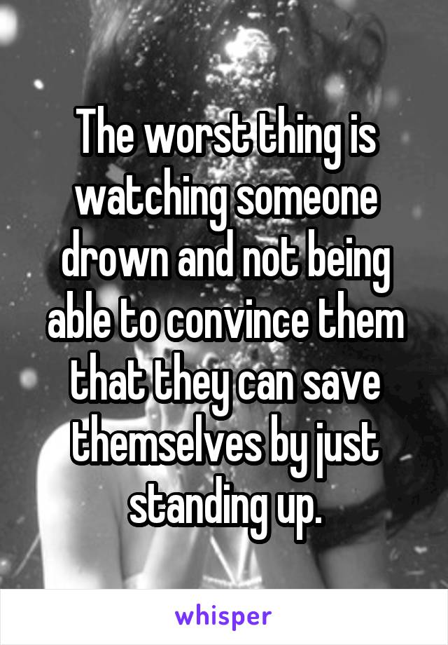 The worst thing is watching someone drown and not being able to convince them that they can save themselves by just standing up.