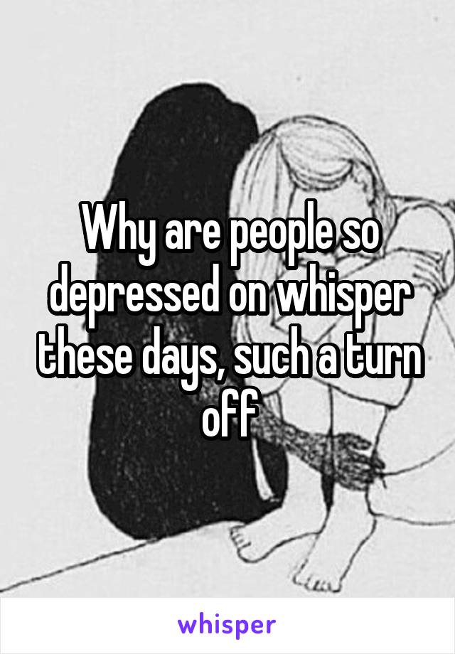 Why are people so depressed on whisper these days, such a turn off