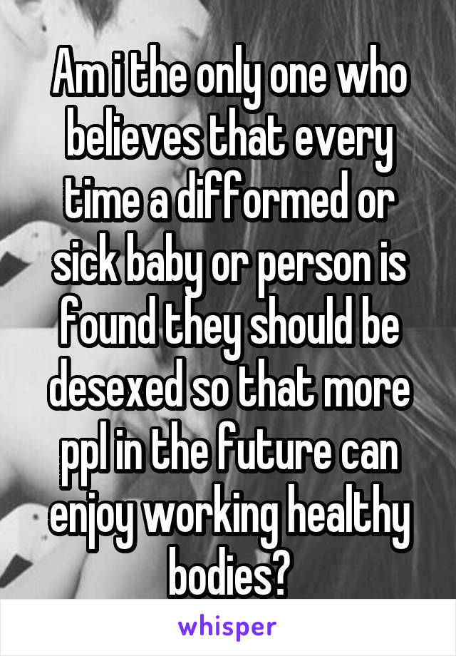 Am i the only one who believes that every time a difformed or sick baby or person is found they should be desexed so that more ppl in the future can enjoy working healthy bodies?