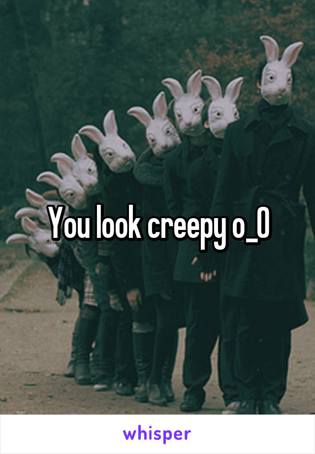 You look creepy o_O