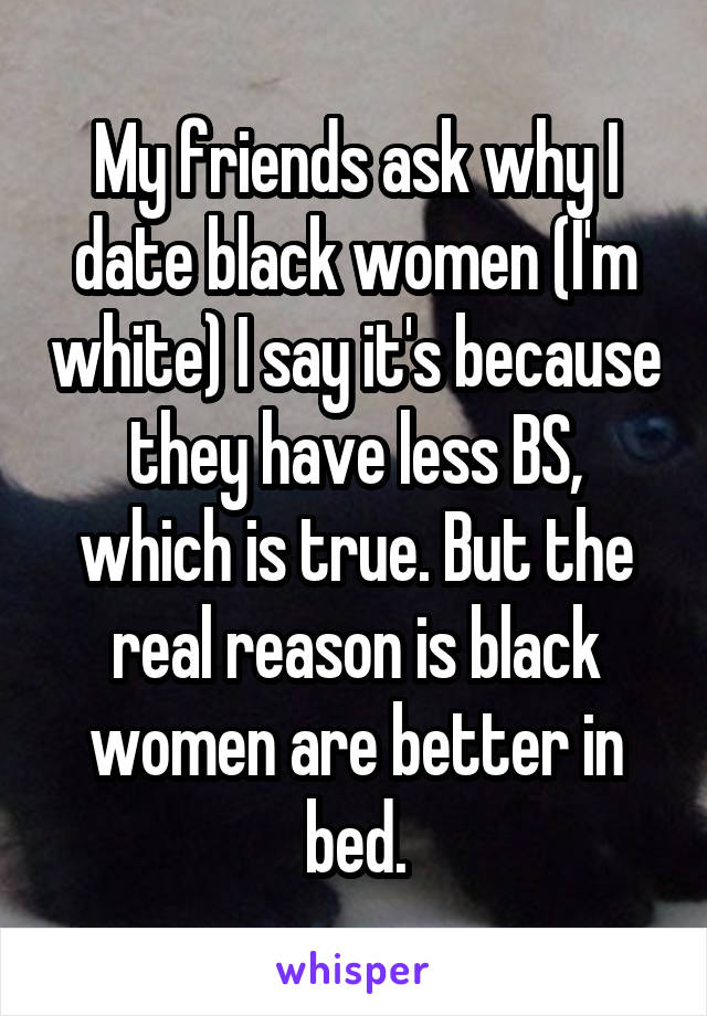 My friends ask why I date black women (I'm white) I say it's because they have less BS, which is true. But the real reason is black women are better in bed.
