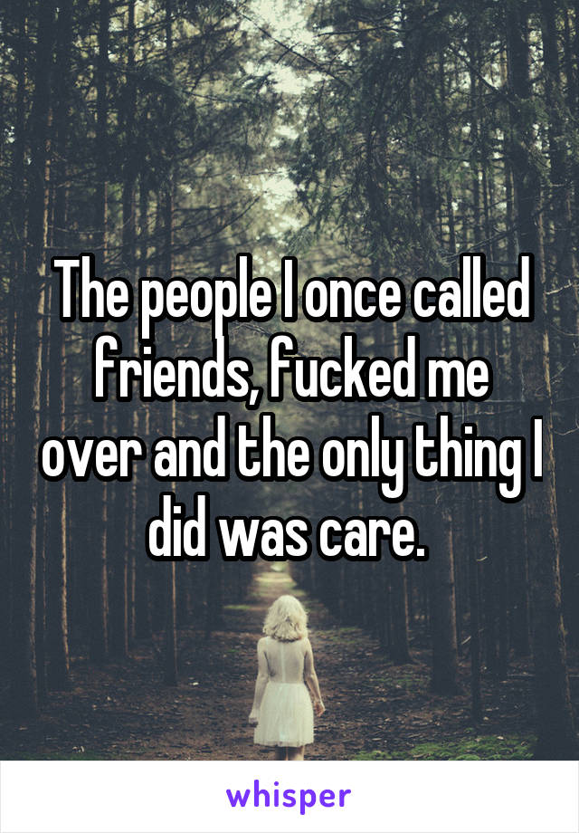 The people I once called friends, fucked me over and the only thing I did was care. 