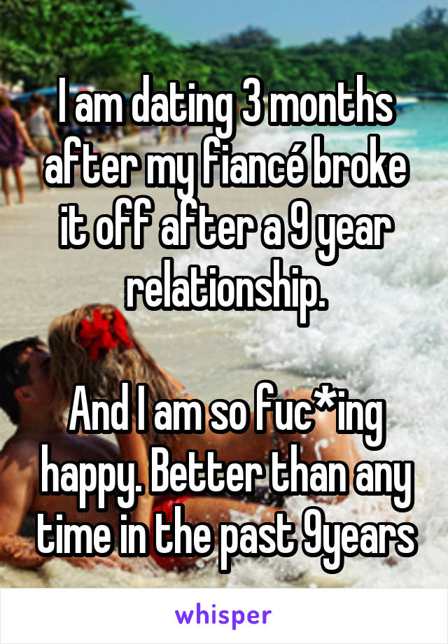I am dating 3 months after my fiancé broke it off after a 9 year relationship.

And I am so fuc*ing happy. Better than any time in the past 9years