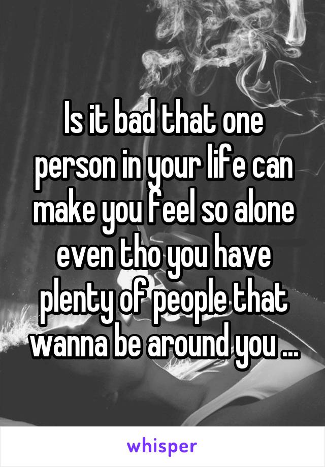 Is it bad that one person in your life can make you feel so alone even tho you have plenty of people that wanna be around you ...