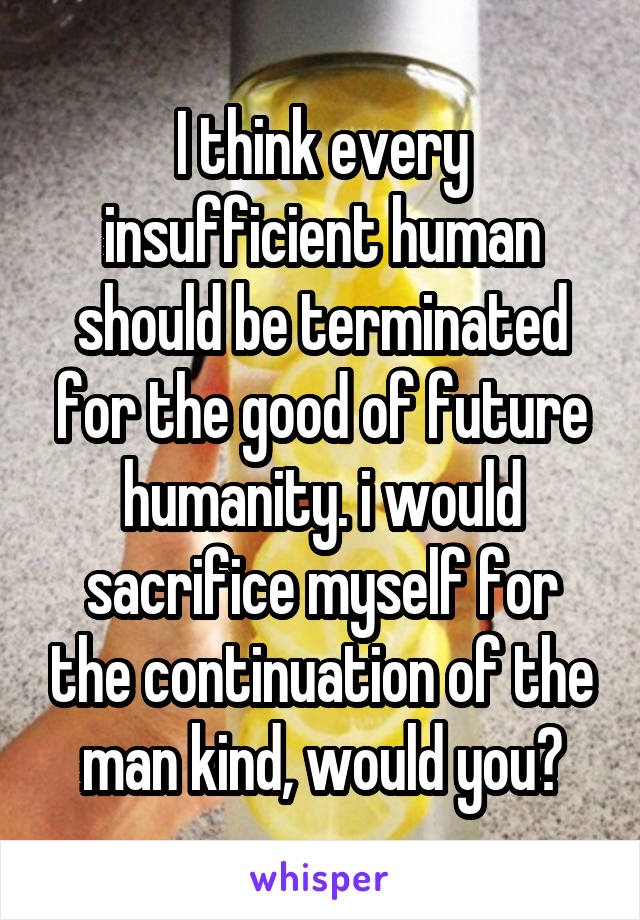 I think every insufficient human should be terminated for the good of future humanity. i would sacrifice myself for the continuation of the man kind, would you?