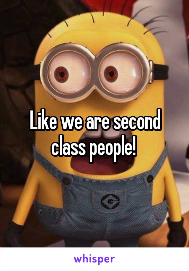 Like we are second class people! 