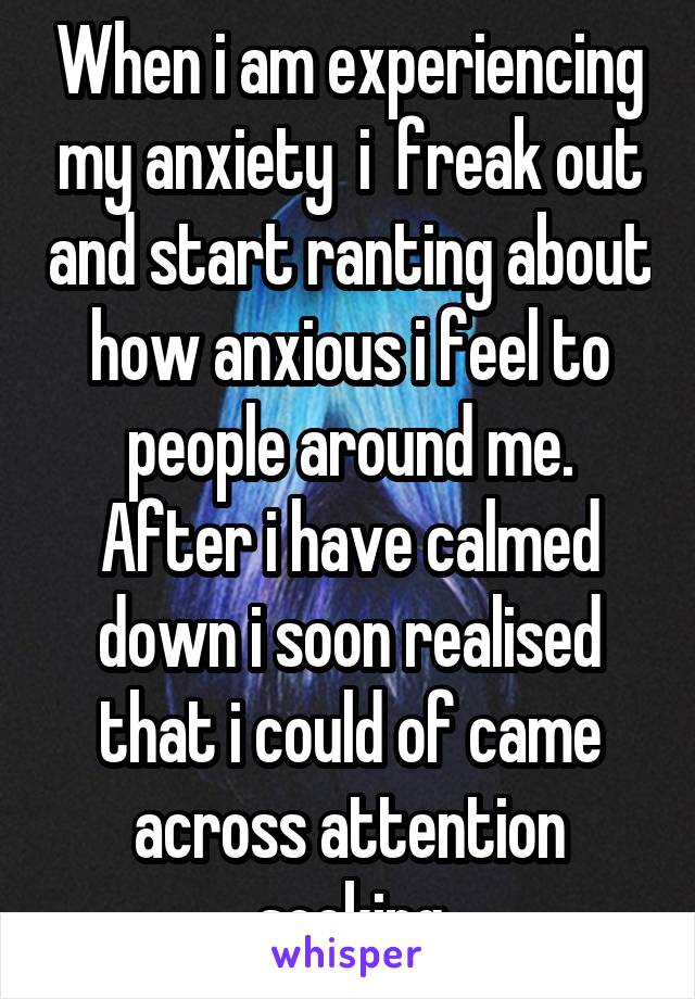 When i am experiencing my anxiety  i  freak out and start ranting about how anxious i feel to people around me. After i have calmed down i soon realised that i could of came across attention seeking