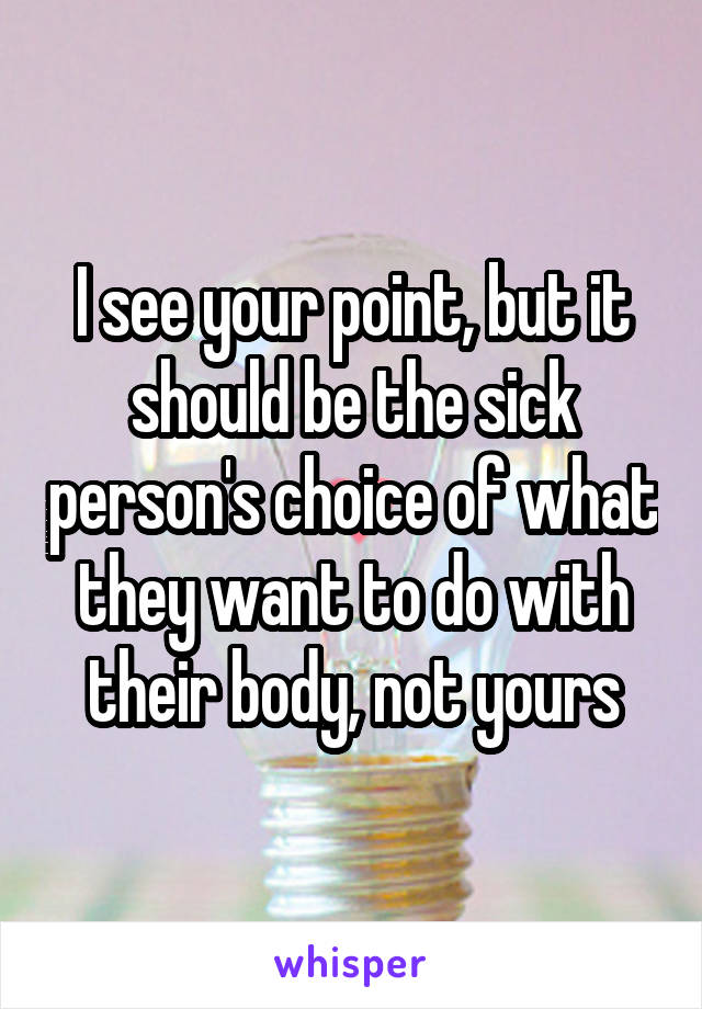 I see your point, but it should be the sick person's choice of what they want to do with their body, not yours
