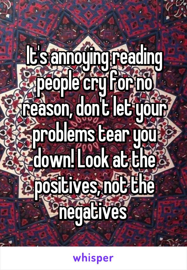 It's annoying reading people cry for no reason, don't let your problems tear you down! Look at the positives, not the negatives 