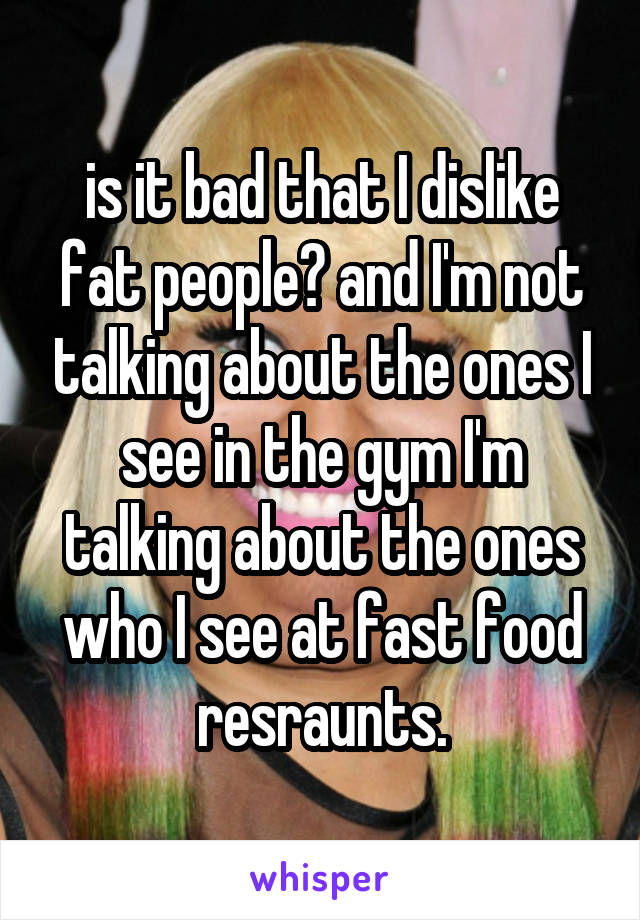 is it bad that I dislike fat people? and I'm not talking about the ones I see in the gym I'm talking about the ones who I see at fast food resraunts.