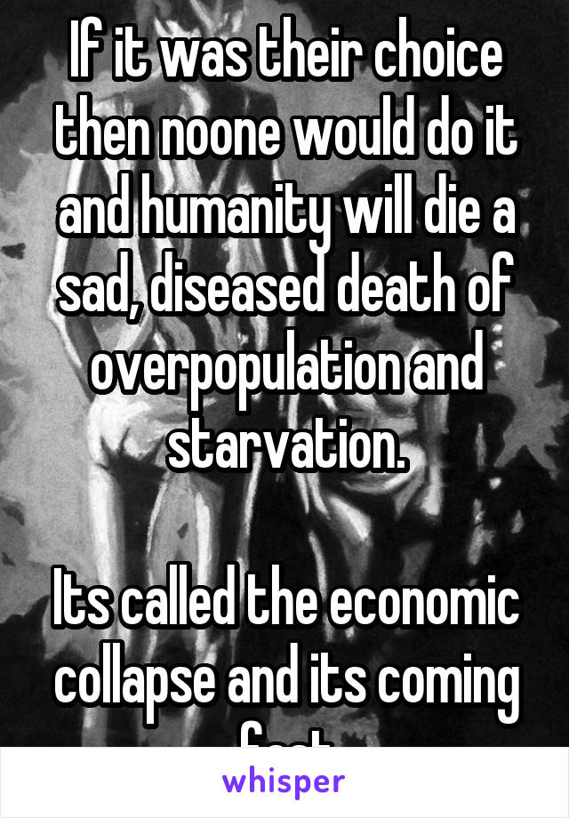 If it was their choice then noone would do it and humanity will die a sad, diseased death of overpopulation and starvation.

Its called the economic collapse and its coming fast