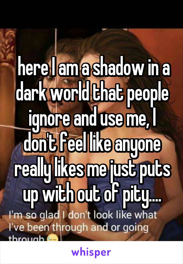  here I am a shadow in a dark world that people ignore and use me, I don't feel like anyone really likes me just puts up with out of pity....