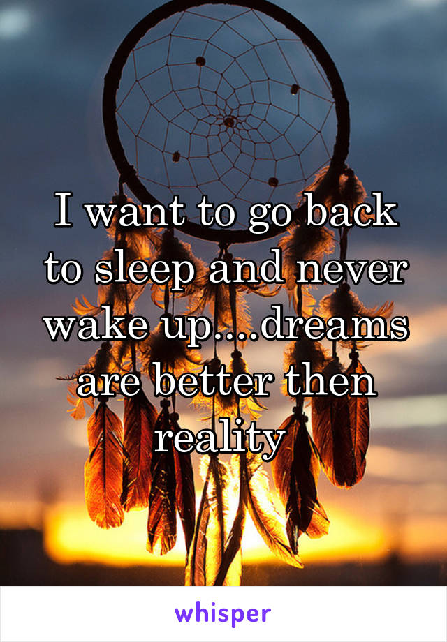 I want to go back to sleep and never wake up....dreams are better then reality 