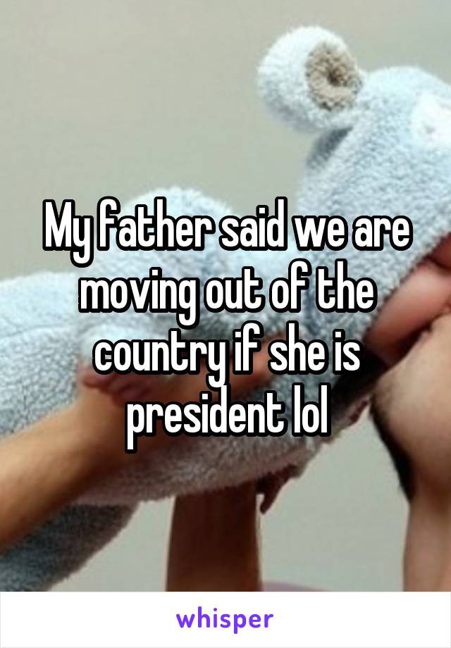 My father said we are moving out of the country if she is president lol