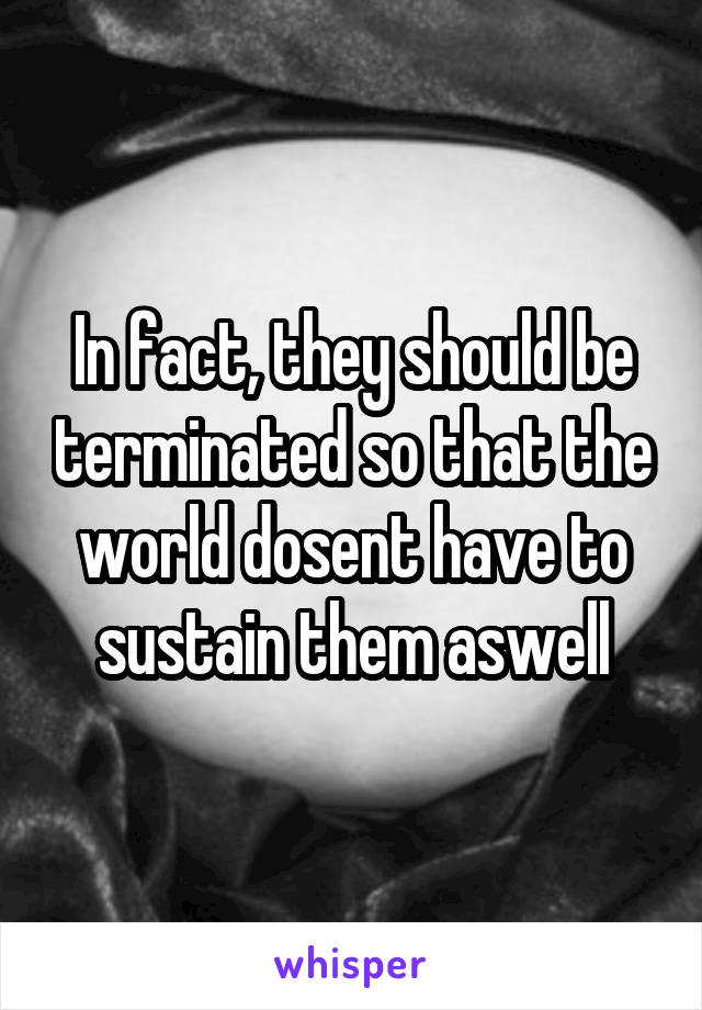 In fact, they should be terminated so that the world dosent have to sustain them aswell