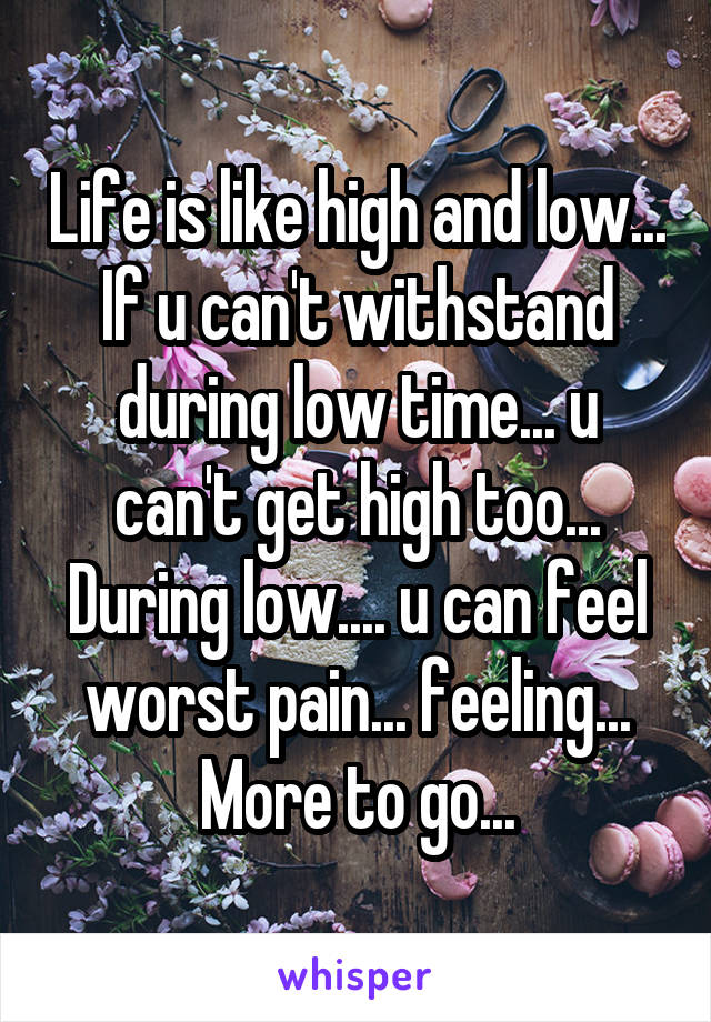 Life is like high and low...
If u can't withstand during low time... u can't get high too...
During low.... u can feel worst pain... feeling...
More to go...