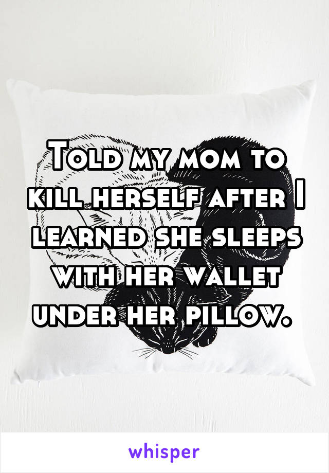 Told my mom to kill herself after I learned she sleeps with her wallet under her pillow. 