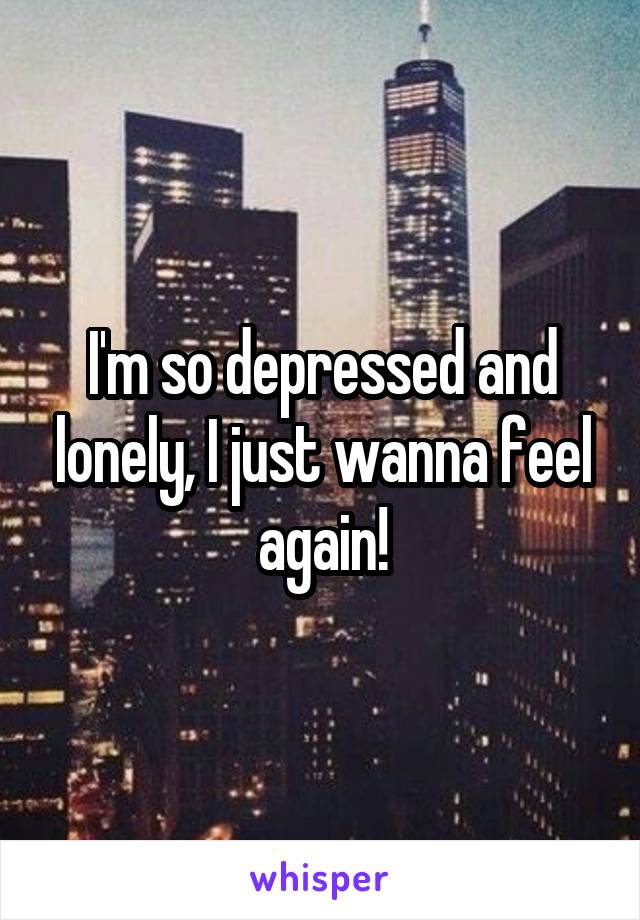 I'm so depressed and lonely, I just wanna feel again!
