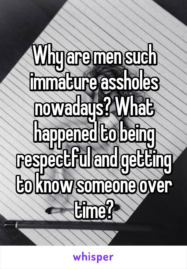 Why are men such immature assholes nowadays? What happened to being respectful and getting to know someone over time?