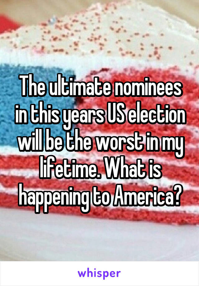 The ultimate nominees in this years US election will be the worst in my lifetime. What is happening to America?