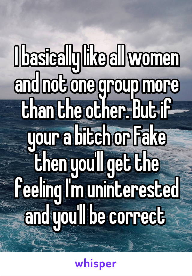 I basically like all women and not one group more than the other. But if your a bitch or Fake then you'll get the feeling I'm uninterested and you'll be correct 