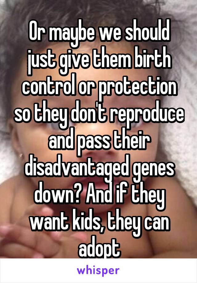 Or maybe we should just give them birth control or protection so they don't reproduce and pass their disadvantaged genes down? And if they want kids, they can adopt