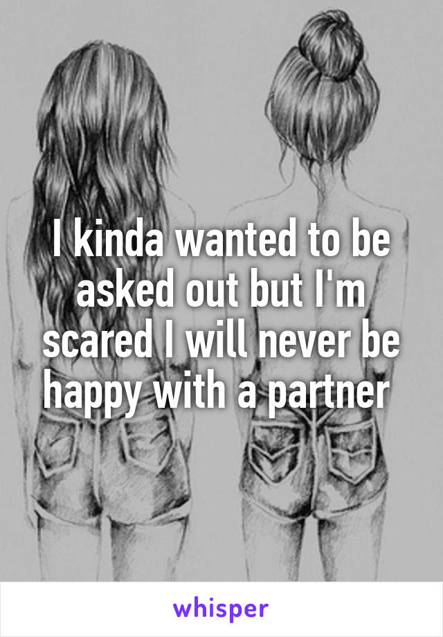 I kinda wanted to be asked out but I'm scared I will never be happy with a partner 