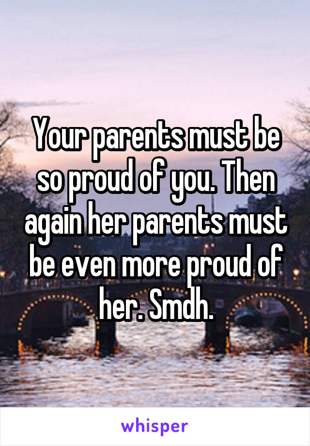 Your parents must be so proud of you. Then again her parents must be even more proud of her. Smdh.